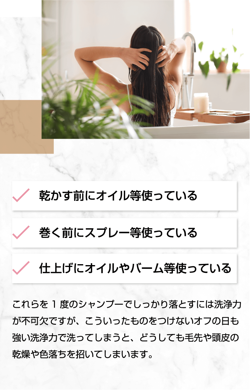 スタイリング剤を1度のシャンプーでしっかり落とすには洗浄力が不可欠ですが、こういったものをつけないオフの日も強い洗浄力で洗ってしまうと、どうしても毛先や頭皮の乾燥や色落ちを招いてしまいます。